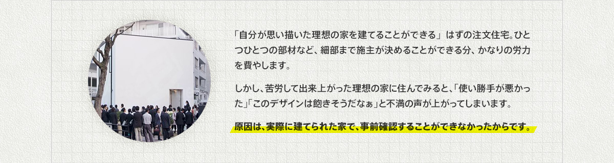 「自分が思い描いた理想の家を建てることができる」はずの注文住宅。ひとつひとつの部材など、細部まで施主が決めることができる分、かなりの労力を費やします。しかし、苦労して出来上がった理想の家に住んでみると、「使い勝手が悪かった」「このデザインは飽きそうだなぁ」と不満の声が上がってしまいます。原因は、実際に建てられた家で、事前確認することができなかったからです。