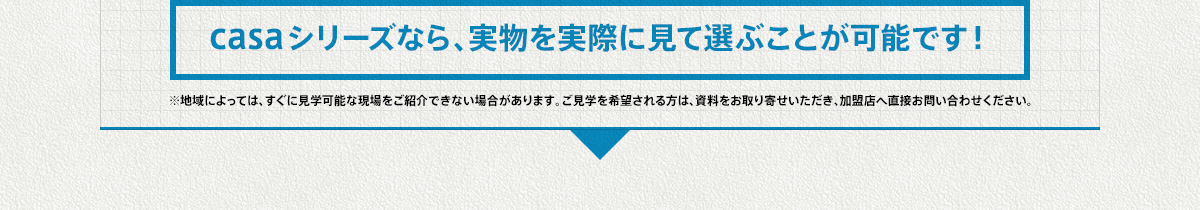 casaシリーズなら、実物を実際に見て選ぶことが可能です！※地域によっては、すぐに見学可能な現場をご紹介できない場合があります。ご見学を希望される方は、資料をお取り寄せいただき、加盟店へ直接お問い合わせください。