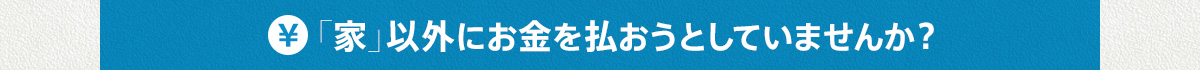 「家」以外にお金を払おうとしていませんか？