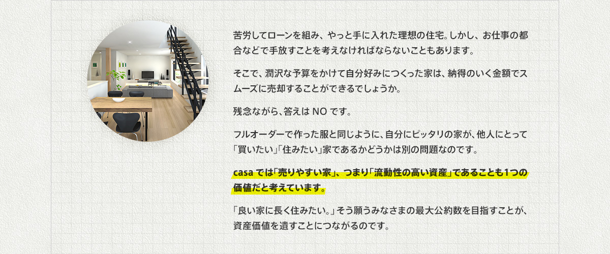 苦労してローンを組み、やっと手に入れた理想の住宅。しかし、お仕事の都合などで手放すことを考えなければならないこともあります。そこで、潤沢な予算をかけて自分好みにつくった家は、納得のいく金額でスムーズに売却することができるでしょうか。残念ながら、答えはNOです。フルオーダーで作った服と同じように、自分にピッタリの家が、他人にとって「買いたい」「住みたい」家であるかどうかは別の問題なのです。casaでは「売りやすい家」、つまり「流動性の高い資産」であることも１つの価値だと考えています。「良い家に長く住みたい。」そう願うみなさまの最大公約数を目指すことが、資産価値を遺すことにつながるのです。