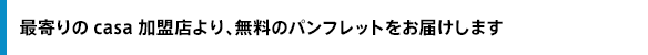 最寄りのcasa加盟店より無料のパンフレットをお届けします。