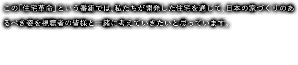この「住宅革命」という番組では、私たちが開発した住宅を通じて、日本の家づくりのあるべき姿を視聴者の皆様と一緒に考えていきたいと思っています。casa or not.